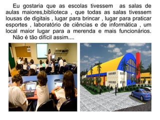 Eu gostaria que as escolas tivessem as salas de
aulas maiores,biblioteca , que todas as salas tivessem
lousas de digitais , lugar para brincar , lugar para praticar
esportes , laboratório de ciências e de informática , um
local maior lugar para a merenda e mais funcionários.
   Não é tão difícil assim....
 