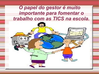 O papel do gestor é muito importante para fomentar o trabalho com as TICS na escola. 