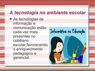 A tecnologia no ambiente escolar As tecnologias de informação e comunicação estão cada vez mais presentes no cotidiano escolar,favorecendo o enriquecimento pedagógico e gerencial. 