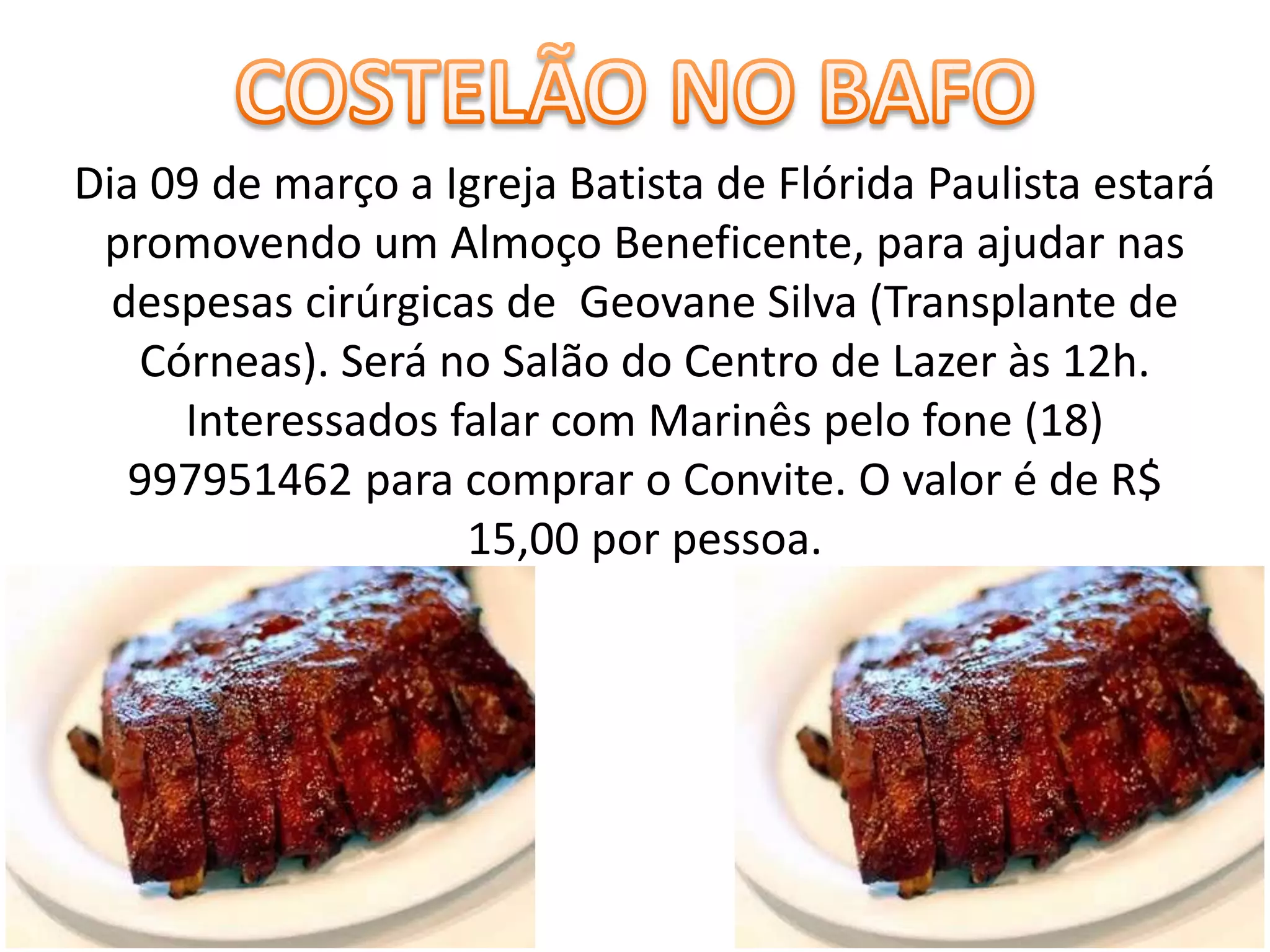 Dia 09 de março a Igreja Batista de Flórida Paulista estará
promovendo um Almoço Beneficente, para ajudar nas
despesas cirúrgicas de Geovane Silva (Transplante de
Córneas). Será no Salão do Centro de Lazer às 12h.
Interessados falar com Marinês pelo fone (18)
997951462 para comprar o Convite. O valor é de R$
15,00 por pessoa.