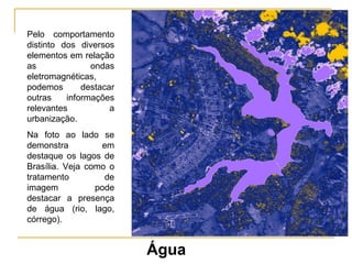 Pelo comportamento distinto dos diversos elementos em relação as ondas eletromagnéticas, podemos destacar outras informações relevantes a urbanização. Na foto ao lado se demonstra em destaque os lagos de Brasília. Veja como o tratamento de imagem pode destacar a presença de água (rio, lago, córrego). Água 