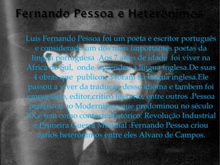 Luís Fernando Pessoa foi um poeta e escritor português e considerado um dos mais importantes poetas da lingua portuguesa .Aos 7 anos de idade  foi viver na Africa do Sul,  onde  aprendeu a lingua inglesa.De suas 4 obras que  publicou 3 foram na língua inglesa.Ele passou a viver da tradução desse idioma e tambem foi empresário, editor,critico literario, entre outros .Pessoa pertenceu ao Modernismo que predominou no século XX,e tem como contexto histórico: Revolução Industrial e Primeira Guerra Mundial .Fernando Pessoa criou varios heterônimos entre eles Alvaro de Campos. 