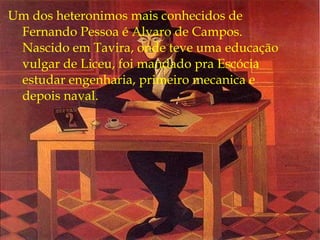 Um dos heteronimos mais conhecidos de Fernando Pessoa é Alvaro de Campos. Nascido em Tavira, onde teve uma educação vulgar de Liceu, foi mandado pra Escócia estudar engenharia, primeiro mecanica e depois naval. 