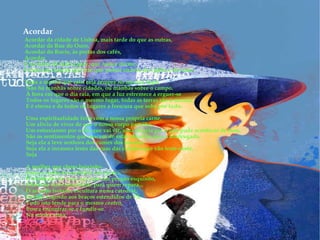 Acordar   Acordar da cidade de Lisboa, mais tarde do que as outras,    Acordar da Rua do Ouro,    Acordar do Rocio, às portas dos cafés,    Acordar    E no meio de tudo a gare, que nunca dorme,    Como um coração que tem que pulsar através da vigília e do sono.    Toda a manhã que raia, raia sempre no mesmo lugar,    Não há manhãs sobre cidades, ou manhãs sobre o campo.    À hora em que o dia raia, em que a luz estremece a erguer-se    Todos os lugares são o mesmo lugar, todas as terras são a mesma,    E é eterna e de todos os lugares a frescura que sobe por tudo.    Uma espiritualidade feita com a nossa própria carne,    Um alívio de viver de que o nosso corpo partilha,    Um entusiasmo por o dia que vai vir, uma alegria por o que pode acontecer de bom,    São os sentimentos que nascem de estar olhando para a madrugada,    Seja ela a leve senhora dos cumes dos montes,    Seja ela a invasora lenta das ruas das cidades que vão leste-oeste,    Seja    A mulher que chora baixinho    Entre o ruído da multidão em vivas...    O vendedor de ruas, que tem um pregão esquisito,    Cheio de individualidade para quem repara...    O arcanjo isolado, escultura numa catedral,    Siringe fugindo aos braços estendidos de Pã,    Tudo isto tende para o mesmo centro,    Busca encontrar-se e fundir-se    Na minha alma.  