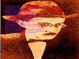 Eu adoro todas as coisas  E o meu coração é um albergue aberto toda a noite.  Tenho pela vida um interesse ávido  Que busca compreendê-la sentindo-a muito.  Amo tudo, animo tudo, empresto humanidade a tudo,  Aos homens e às pedras, às almas e às máquinas,  Para aumentar com isso a minha personalidade.  Pertenço a tudo para pertencer cada vez mais a mim próprio  E a minha ambição era trazer o universo ao colo  Como uma criança a quem a ama beija.  Eu amo todas as coisas, umas mais do que as outras,  Não nenhuma mais do que outra, mas sempre mais as que estou vendo  Do que as que vi ou verei.  Nada para mim é tão belo como o movimento e as sensações.  A vida é uma grande feira e tudo são barracas e saltimbancos.  Penso nisto, enterneço-me mas não sossego nunca.  