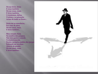 Dá-me lírios, lírios  E rosas também.  Dá-me rosas, rosas,  E lírios também,  Crisântemos, dálias,  Violetas, e os girassóis  Acima de todas as flores...  Deita-me as mancheias,  Por cima da alma,  Dá-me rosas, rosas,  E lírios também...  Meu coração chora  Na sombra dos parques,  Não tem quem o console  Verdadeiramente,  Exceto a própria sombra dos parques  Entrando-me na alma,  Através do pranto.  Dá-me rosas, rosas,  E lírios também... 