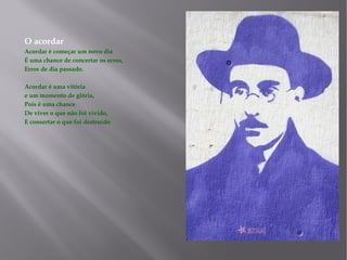 O acordar Acordar é começar um novo dia É uma chance de concertar os erros, Erros de dia passado. Acordar é uma vitória e um momento de glória, Pois é uma chance De viver o que não foi vivido, E consertar o que foi destruído 