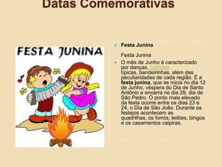Datas ComemorativasFesta JuninaFesta JuninaO mês de Junho é caracterizado por danças, comidas típicas, bandeirinhas, além das peculiaridades de cada região. É a festa junina, que se inicia no dia 12 de Junho, véspera do Dia de Santo Antônio e encerra no dia 29, dia de São Pedro. O ponto mais elevado da festa ocorre entre os dias 23 e 24, o Dia de São João. Durante os festejos acontecem as quadrilhas, os forrós, leilões, bingos e os casamentos caipiras.