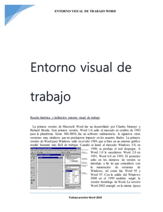 ENTORNO VISUAL DE TRABAJO WORD
Trabajo practico Word 2010
Entorno visual de
trabajo
Reseña histórica y definición entorno visual de trabajo
La primera versión de Microsoft Word fue un desarrollado por Charles Simonyi y
Richard Brodie. Esta primera versión, Word 1.0, salió al mercado en octubre de 1983
para la plataforma Xenix MS-DOS; fue un software rudimentario, le siguieron otras
versiones muy similares que no produjeron impacto en los usuarios finales. La primera
versión de Word para Windows salió en el año 1989, que si bien en un entorno gráfico
resultó bastante más fácil de trabajar. Cuando se lanzó al mercado Windows 3.0, en
1990, se produjo el real despegue. A
Word 1.0 le sucedieron Word 2.0 en
1991, Word 6.0 en 1993. El posterior
salto en los números de versión se
introdujo a fin de que coincidiera con
la numeración de versiones de
Windows, tal como fue Word 95 y
Word 97. Con la salida del Windows
2000 en el 1999 también surgió la
versión homóloga de Word. La versión
Word 2002 emergió en la misma época
 