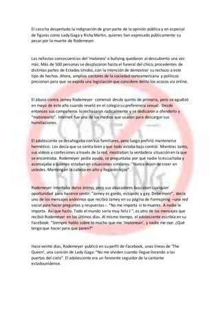 El caso ha despertado la indignación de gran parte de la opinión pública y en especial
de figuras como Lady Gaga y Ricky Martin, quienes han expresado públicamente su
pesar por la muerte de Rodemeyer.
Las nefastas consecuencias del ‘matoneo’ o bullying quedaron al descubierto una vez
más. Más de 500 personas se desplazaron hasta el funeral del chico, procedentes de
distintas partes de Estados Unidos, con la intención de demostrar su rechazo a este
tipo de hechos. Ahora, amplios sectores de la sociedad norteamericana y políticos
presionan para que se expida una legislación que considere delito los acosos vía online.
El abuso contra Jamey Rodemeyer comenzó desde quinto de primaria, pero se agudizó
en mayo de este año cuando reveló en el colegio su preferencia sexual. Desde
entonces sus compañeros lo rechazaron radicalmente y se dedicaron a ofenderlo y
“matonearlo”. Internet fue una de los medios que usaron para descargar sus
humillaciones.
El adolescente se desahogaba con sus familiares, pero luego prefirió mantenerse
hermético. Les decía que se sentía bien y que todo estaba bajo control. Mientras tanto,
sus videos y confesiones a través de la red, mostraban la verdadera situación en la que
se encontraba. Rodemeyer pedía ayuda, se preguntaba por qué nadie lo escuchaba y
aconsejaba a quienes estaban en situaciones similares: “Nunca dejen de creer en
ustedes. Mantengan la cabeza en alto y llegarán lejos”.
Rodemeyer intentaba darse ánimo, pero sus abusadores buscaban cualquier
oportunidad para hacerse sentir: “Jamey es gordo, estúpido y gay. Debe morir”, decía
uno de los mensajes anónimos que recibió Jamey en su página de Formspring –una red
social para hacer preguntas y respuestas−. “No me importa si te mueres. A nadie le
importa. Así que hazlo. Todo el mundo sería muy feliz J ”, es otro de los mensajes que
recibió Rodemeyer en los últimos días. Al mismo tiempo, el adolescente escribía en su
Facebook: “Siempre hablo sobre lo mucho que me ‘matonean’, y nadie me oye. ¿Qué
tengo que hacer para que paren?”
Hace veinte días, Rodemeyer publicó en su perfil de Facebook, unas líneas de ‘The
Queen’, una canción de Lady Gaga: “No me olviden cuando llegue llorando a las
puertas del cielo”. El adolescente era un ferviente seguidor de la cantante
estadounidense.
 