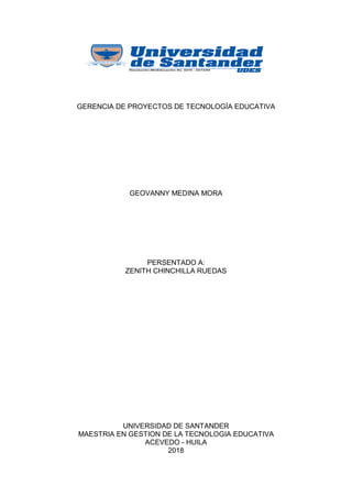 GERENCIA DE PROYECTOS DE TECNOLOGÍA EDUCATIVA
GEOVANNY MEDINA MORA
PERSENTADO A:
ZENITH CHINCHILLA RUEDAS
UNIVERSIDAD DE SANTANDER
MAESTRIA EN GESTION DE LA TECNOLOGIA EDUCATIVA
ACEVEDO - HUILA
2018
 