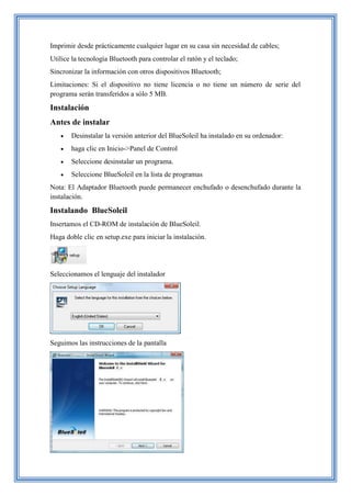 Imprimir desde prácticamente cualquier lugar en su casa sin necesidad de cables;
Utilice la tecnología Bluetooth para controlar el ratón y el teclado;
Sincronizar la información con otros dispositivos Bluetooth;
Limitaciones: Si el dispositivo no tiene licencia o no tiene un número de serie del
programa serán transferidos a sólo 5 MB.
Instalación
Antes de instalar
 Desinstalar la versión anterior del BlueSoleil ha instalado en su ordenador:
 haga clic en Inicio->Panel de Control
 Seleccione desinstalar un programa.
 Seleccione BlueSoleil en la lista de programas
Nota: El Adaptador Bluetooth puede permanecer enchufado o desenchufado durante la
instalación.
Instalando BlueSoleil
Insertamos el CD-ROM de instalación de BlueSoleil.
Haga doble clic en setup.exe para iniciar la instalación.
Seleccionamos el lenguaje del instalador
Seguimos las instrucciones de la pantalla
 