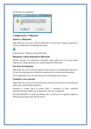Reiniciamos la computadora
Configuración y Utilización
Iniciar el Bluetooth
Haga doble clic en el icono "Sitios de Bluetooth" en el escritorio o haga clic derecho en
el icono de Bluetooth en la bandeja del sistema
Seleccionamos "Explorar sitios de Bluetooth".
Búsqueda remota dispositivos Bluetooth
Primero hacemos los dispositivos detectables. Haga doble clic en el icono buscar
dispositivos y luego aparecerá en la ventana dispositivos Bluetooth.
Servicios de búsqueda
Haga doble clic en el icono del dispositivo para entrar en la subcarpeta del dispositivo.
los servicios soportados por el dispositivo aparecerá en la ventana automáticamente.
Si No, haga doble clic en el icono de servicios de búsqueda para refrescar.
Establecer una conexión
Haga doble clic en un icono para iniciar una conexión de servicio.Tal vez le pedirá que
ingrese una contraseña para autenticar
Introducir la misma clave en ambos lados, o introduzca la clave específica
proporcionado por la fábrica de su dispositivos solo en el computador
Del lado BlueSoleil, el cuadro de diálogo como se muestra en la siguiente imagen se
abrirá para que ingrese una clave de acceso.
 