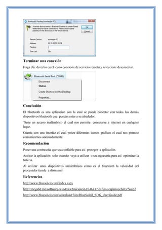 Terminar una conexión
Haga clic derecho en el icono conexión de servicio remoto y seleccione desconectar.
Conclusión
El bluetooth es una aplicación con la cual se puede conectar con todos los demás
dispositivos bluetooth que puedan estar a su alrededor.
Tiene un acceso inalámbrico el cual nos permite conectarse a internet en cualquier
lugar.
Cuenta con una interfaz el cual posee diferentes iconos gráficos el cual nos permite
comunicarnos adecuadamente.
Recomendación
Poner una contraseña que sea confiable para así proteger a aplicación.
Activar la aplicación solo cuando vaya a utilizar o sea necesaria para así optimizar la
batería.
Al utilizar unos dispositivos inalámbricos como es el bluetooth la velocidad del
procesador tiende a disminuir.
Referencias
http://www.bluesoleil.com/index.aspx
http://megahd.me/software-windows/bluesoleil-10-0-417-0-final-espanol-(full)/?wap2
http://www.bluesoleil.com/download/files/BlueSoleil_SDK_UserGuide.pdf
 