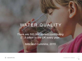 30
WAT E R Q U A L I T Y
© Geovation 2015 | Confidential
There are 500,000 surfers contributing
£1.8 billion to the UK every year.
Mills and Cummins, 2015
 