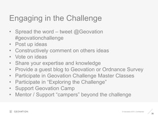 Engaging in the Challenge
36
© Geovation 2015 | Confidential
• Spread the word – tweet @Geovation
#geovationchallenge
• Post up ideas
• Constructively comment on others ideas
• Vote on ideas
• Share your expertise and knowledge
• Provide a guest blog to Geovation or Ordnance Survey
• Participate in Geovation Challenge Master Classes
• Participate in “Exploring the Challenge”
• Support Geovation Camp
• Mentor / Support “campers” beyond the challenge
 