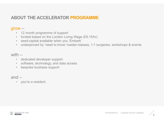 ABOUT THE ACCELERATOR PROGRAMME
grow –
• 12 month programme of support
• funded based on the London Living Wage (£9.15/hr)
• seed-capital available when you ‘Embark’
• underpinned by ‘need to know’ master-classes, 1:1 surgeries, workshops & events
with –
• dedicated developer support
• software, technology, and data access
• bespoke business support
and –
• you’re a resident.
8
GEOVATIO N HUB
LONDON
© Geovation Hub 2015 | Confidential21/01/2016 08:40:18
 