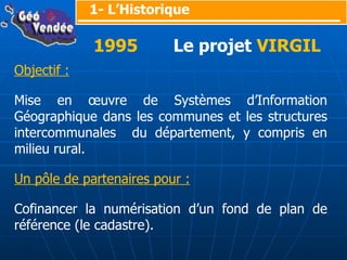 Objectif : Mise en œuvre de Systèmes d’Information Géographique dans les communes et les structures intercommunales  du département, y compris en milieu rural. Un pôle de partenaires pour : Cofinancer la numérisation d’un fond de plan de référence (le cadastre). 1- L’Historique 1995   Le projet  VIRGIL 
