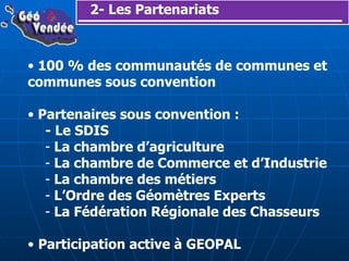 2- Les Partenariats 100 % des communautés de communes et communes sous convention Partenaires sous convention : - Le SDIS La chambre d’agriculture La chambre de Commerce et d’Industrie La chambre des métiers L’Ordre des Géomètres Experts La Fédération Régionale des Chasseurs Participation active à GEOPAL 