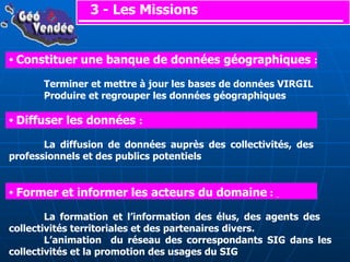 3 - Les Missions Constituer une banque de données géographiques  : Terminer et mettre à jour les bases de données VIRGIL Produire et regrouper les données géographiques Diffuser les données  : La diffusion de données auprès des collectivités, des  professionnels et des publics potentiels Former et informer les acteurs du domaine  :  La formation et l’information des élus, des agents des  collectivités territoriales et des partenaires divers. L’animation  du réseau des correspondants SIG dans les  collectivités et la promotion des usages du SIG 