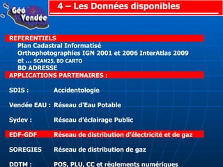 4 – Les Données disponibles REFERENTIELS Plan Cadastral Informatisé Orthophotographies IGN 2001 et 2006 InterAtlas 2009 et …  SCAN25, BD CARTO BD ADRESSE APPLICATIONS PARTENAIRES : SDIS :  Accidentologie Vendée EAU : Réseau d’Eau Potable Sydev : Réseau d’éclairage Public EDF-GDF Réseau de distribution d’électricité et de gaz SOREGIES Réseau de distribution de gaz DDTM : POS, PLU, CC et règlements numériques AUTRES DONNEES GEOGRAPHIQUES: Service Hydro et Océano Marine : Ortholittorale 1920 Fédé Rég Chasseurs : BD Haies Topographie :  MNT et MNE 