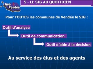 5 - LE SIG AU QUOTIDIEN Pour TOUTES les communes de Vendée le SIG : Outil d’analyse Outil de communication Outil d’aide à la décision Au service des élus et des agents 