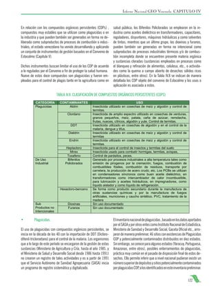 Informe Nacional GEO Venezuela. CAPITULO IV

En relación con los compuestos orgánicos persistentes (COPs) ,
compuestos muy estables que se utilizan como plaguicidas o en
la industria y que pueden también ser generados en forma no deliberada como subproductos de procesos de combustión o industriales; el estado venezolano ha venido desarrollando y aplicando
un conjunto de instrumentos de gestión basados en el Convenio de
Estocolmo (Capitulo V).
Dichos instrumentos buscan limitar el uso de los COP de acuerdo
a lo regulados por el Convenio a fin de proteger la salud humana.
Nueve de estos doce compuestos son plaguicidas y fueron empleados para el control de plagas tanto en la agricultura como en

salud pública; los Bifenilos Policlorados se emplearon en la industria como aceites dieléctrico en transformadores, capacitares,
reguladores, disyuntores, máquinas hidráulicas y como solventes
de tintas; mientras que un último grupo, las dioxinas y furanos,
pueden también ser generadas en forma no intencional como
subproductos de procesos industriales térmicos y/o de combustión incompleta donde se encuentren presente materia orgánica
y sustancias cloradas (sustancias empleadas en procesos como
el blanqueo y refinación de alimentos, celulosa, etc., o actividades como la quema a campo abierto de desechos sólidos ricos
en plásticos, entre otros). En la Tabla IV.8 se indican de manera
detallada los COP objeto del convenio de Estocolmo y los usos o
aplicación es asociada a estos.

TABLA IV.8. CLASIFICACIÓN DE COMPUESTOS ORGÁNICOS PERSISTENTES (COPS)

•	

Plaguicidas.

El uso de plaguicidas con compuestos orgánicos persistentes, se
inicia en la década de los 40 con la importación de DDT (Diclorodifenil-tricloroetano) para el control de la malaria. Los organismos
que a lo largo de este período se encargaron de la gestión de estas
sustancias (Ministerio de Agricultura y Cría, hasta el año 1985, y
el Ministerio de Salud y Desarrollo Social desde 1986 hasta 1991)
no crearon un registro de tales actividades y es a partir de 1991
que el Servicio Autónomo de Sanidad Agropecuaria (SASA) inicia
un programa de registro sistemático y digitalizado.

El inventario nacional de plaguicidas , basado en los datos aportados
por el SASA y por otros entes como Instituto Nacional de Estadística,
Ministerio de Sanidad y Desarrollo Social, Gaceta Oficial etc., arrojaron de manera preliminar, 46 sitios con existencias de Plaguicidas
COP y potencialmente contaminados distribuidos en diez estados.
Sin embargo, se conoce para algunos estados (Yaracuy, Portuguesa,
Amazonas, entre otros), posibles enterramientos de plaguicidas,
práctica muy común en el pasado de disposición final de estos desechos. Ello permite inferir que a nivel nacional pudieran existir un
número superior de depósitos y sitios potencialmente contaminados
por plaguicidas COP, a los identificados en este inventario preliminar.
122

 