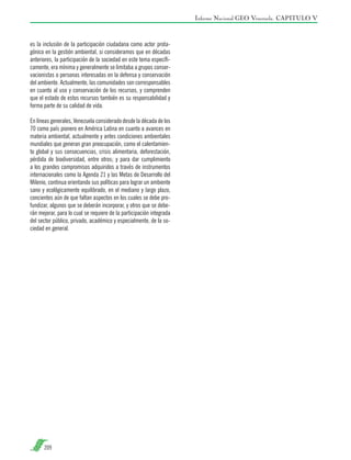 Informe Nacional GEO Venezuela. CAPITULO V

es la inclusión de la participación ciudadana como actor protagónico en la gestión ambiental, si consideramos que en décadas
anteriores, la participación de la sociedad en este tema específicamente, era mínima y generalmente se limitaba a grupos conservacionistas o personas interesadas en la defensa y conservación
del ambiente. Actualmente, las comunidades son corresponsables
en cuanto al uso y conservación de los recursos, y comprenden
que el estado de estos recursos también es su responsabilidad y
forma parte de su calidad de vida.
En líneas generales, Venezuela considerado desde la década de los
70 como país pionero en América Latina en cuanto a avances en
materia ambiental, actualmente y antes condiciones ambientales
mundiales que generan gran preocupación, como el calentamiento global y sus consecuencias, crisis alimentaria, deforestación,
pérdida de biodiversidad, entre otros; y para dar cumplimiento
a los grandes compromisos adquiridos a través de instrumentos
internacionales como la Agenda 21 y las Metas de Desarrollo del
Milenio, continua orientando sus políticas para lograr un ambiente
sano y ecológicamente equilibrado, en el mediano y largo plazo,
concientes aún de que faltan aspectos en los cuales se debe profundizar, algunos que se deberán incorporar, y otros que se deberán mejorar, para lo cual se requiere de la participación integrada
del sector público, privado, académico y especialmente, de la sociedad en general.

209

 