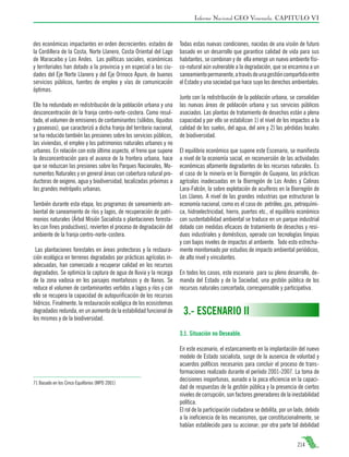 Informe Nacional GEO Venezuela. CAPITULO VI

des económicas impactantes en orden decrecientes: estados de
la Cordillera de la Costa, Norte Llanero, Costa Oriental del Lago
de Maracaibo y Los Andes. Las políticas sociales, económicas
y territoriales han dotado a la provincia y en especial a las ciudades del Eje Norte Llanero y del Eje Orinoco Apure, de buenos
servicios públicos, fuentes de empleo y vías de comunicación
óptimas.
Ello ha redundado en redistribución de la población urbana y una
desconcentración de la franja centro-norte-costera. Como resultado, el volumen de emisiones de contaminantes (sólidos, líquidos
y gaseosos), que caracterizó a dicha franja del territorio nacional,
se ha reducido también las presiones sobre los servicios públicos,
las viviendas, el empleo y los patrimonios naturales urbanos y no
urbanos. En relación con este último aspecto, el freno que supone
la desconcentración para el avance de la frontera urbana, hace
que se reduzcan las presiones sobre los Parques Nacionales, Monumentos Naturales y en general áreas con cobertura natural productoras de oxigeno, agua y biodiversidad, localizadas próximas a
las grandes metrópolis urbanas.
También durante esta etapa, los programas de saneamiento ambiental de saneamiento de ríos y lagos, de recuperación de patrimonios naturales (Árbol Misión Socialista o plantaciones forestales con fines productivos), revierten el proceso de degradación del
ambiente de la franja centro-norte-costera.
Las plantaciones forestales en áreas protectoras y la restauración ecológica en terrenos degradados por prácticas agrícolas inadecuadas, han comenzado a recuperar calidad en los recursos
degradados. Se optimiza la captura de agua de lluvia y la recarga
de la zona vadosa en los paisajes montañosos y de llanos. Se
reduce el volumen de contaminantes vertidos a lagos y ríos y con
ello se recupera la capacidad de autopurificación de los recursos
hídricos. Finalmente, la restauración ecológica de los ecosistemas
degradados redunda, en un aumento de la estabilidad funcional de
los mismos y de la biodiversidad.

Todas estas nuevas condiciones, nacidas de una visión de futuro
basado en un desarrollo que garantice calidad de vida para sus
habitantes, se combinan y de ella emerge un nuevo ambiente físico-natural aún vulnerable a la degradación, que se encamina a un
saneamiento permanente, a través de una gestión compartida entre
el Estado y una sociedad que hace suyo los derechos ambientales.
Junto con la redistribución de la población urbana, se consolidan
las nuevas áreas de población urbana y sus servicios públicos
asociados. Las plantas de tratamiento de desechos están a plena
capacidad y por ello se estabilizan 1) el nivel de los impactos a la
calidad de los suelos, del agua, del aire y 2) las pérdidas locales
de biodiversidad.
El equilibrio económico que supone este Escenario, se manifiesta
a nivel de la economía social, en reconversión de las actividades
económicas altamente degradantes de los recursos naturales. Es
el caso de la minería en la Biorregión de Guayana, las prácticas
agrícolas inadecuadas en la Biorregión de Los Andes y Colinas
Lara-Falcón, la sobre explotación de acuíferos en la Biorregión de
Los Llanos. A nivel de las grandes industrias que estructuran la
economía nacional, como es el caso de: petróleo, gas, petroquímica, hidroelectricidad, hierro, puertos etc., el equilibrio económico
con sustentabilidad ambiental se traduce en un parque industrial
dotado con medidas eficaces de tratamiento de desechos y residuos industriales y domésticos, operado con tecnologías limpias
y con bajos niveles de impactos al ambiente. Todo esto estrechamente monitoreado por estudios de impacto ambiental periódicos,
de alto nivel y vinculantes.
En todos los casos, este escenario para su pleno desarrollo, demanda del Estado y de la Sociedad, una gestión pública de los
recursos naturales concertada, corresponsable y participativa.

3.- ESCENARIO II
3.1. Situación no Deseable.

71 Basado en los Cinco Equilibrios (MPD 2001)

En este escenario, el estancamiento en la implantación del nuevo
modelo de Estado socialista, surge de la ausencia de voluntad y
acuerdos políticos necesarios para concluir el proceso de transformaciones realizado durante el período 2001-2007. La toma de
decisiones inoportunas, aunado a la poca eficiencia en la capacidad de respuestas de la gestión pública y la presencia de ciertos
niveles de corrupción, son factores generadores de la inestabilidad
política.
El rol de la participación ciudadana se debilita, por un lado, debido
a la ineficiencia de los mecanismos, que constitucionalmente, se
habían establecido para su accionar; por otra parte tal debilidad
214

 