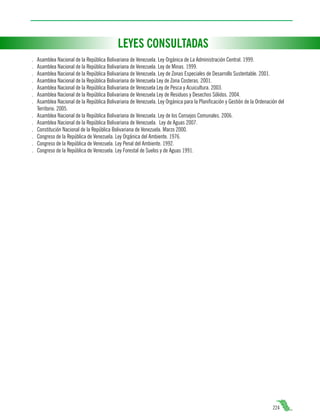 LEYES CONSULTADAS
.
.
.
.
.
.
.
.
.
.
.
.
.

Asamblea Nacional de la República Bolivariana de Venezuela. Ley Orgánica de La Administración Central. 1999.
Asamblea Nacional de la República Bolivariana de Venezuela. Ley de Minas. 1999.
Asamblea Nacional de la República Bolivariana de Venezuela. Ley de Zonas Especiales de Desarrollo Sustentable. 2001.
Asamblea Nacional de la República Bolivariana de Venezuela Ley de Zona Costeras. 2001.
Asamblea Nacional de la República Bolivariana de Venezuela Ley de Pesca y Acuicultura. 2003.
Asamblea Nacional de la República Bolivariana de Venezuela Ley de Residuos y Desechos Sólidos. 2004.
Asamblea Nacional de la República Bolivariana de Venezuela. Ley Orgánica para la Planificación y Gestión de la Ordenación del
Territorio. 2005.
Asamblea Nacional de la República Bolivariana de Venezuela. Ley de los Consejos Comunales. 2006.
Asamblea Nacional de la República Bolivariana de Venezuela. Ley de Aguas 2007.
Constitución Nacional de la República Bolivariana de Venezuela. Marzo 2000.
Congreso de la República de Venezuela. Ley Orgánica del Ambiente. 1976.
Congreso de la República de Venezuela. Ley Penal del Ambiente. 1992.
Congreso de la República de Venezuela. Ley Forestal de Suelos y de Aguas 1991.

224

 