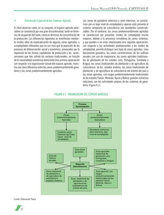 Informe Nacional GEO Venezuela. CAPITULO II

•	

Distribución Espacial de los Sistemas Agrícola

Es fácil observar como, en su conjunto, el espacio agrícola venezolano se caracteriza por una gran discontinuidad, tanto en términos de ocupación del suelo, como en términos de concentración de
la producción. Las diferencias regionales se manifiestan mediante niveles altos de especialización de algunas zonas agrícolas, y
complejidades diferentes que no son más que la expresión de los
procesos de diferenciación social y económica, provocados por la
expansión de las formas capitalistas de producción y las reconversiones que han sufrido los sectores tradicionales, en función
de la racionalidad económica dominante.Una primera apreciación
con respecto a la organización actual del espacio agrícola, muestra una clara diferencia entre las zonas predominantemente ganaderas y las zonas predominantemente agrícolas.

Las zonas de ganadería extensiva y semi-intensiva, se caracterizan por un bajo nivel de complejidad y apenas está presente el
sistema campesino de subsistencia con excedentes comercializables. Por el contrario, las zonas predominantemente agrícolas
se caracterizan por presentar niveles de complejidad mucho
mayores, debido a la presencia simultánea de varios sistemas,
y que pueden o no estar relacionados.Una segunda apreciación,
con respecto a las actividades predominantes y los niveles de
complejidad, permite distinguir seis tipos de zonas agrícolas: zona
típicamente ganadera, las zonas características de los cultivos
anuales con uso de maquinaria, las zonas agrícolas tradicionales de plantación de los estados Lara, Portuguesa, Carabobo y
Aragua, las zonas tradicionales de plantación y de agricultura de
subsistencia de los estados andinos, las zonas tradicionales de
plantación y de agricultura de subsistencia del oriente del país y
las zonas agrícolas, con rasgos predominantemente tradicionales
de los estados Falcón, Miranda, Apure y Bolívar guardan estrechas
relaciones con las actividades propias de los sistemas de ganadería (Figura II.1).

FIGURA II.1. ORGANIZACIÓN DEL ESPACIO AGRÍCOLA

Fuente: Elaboración Propia

57

 