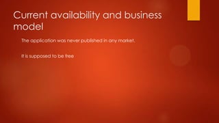 Current availability and business
model
 The application was never published in any market.


 It is supposed to be free
 