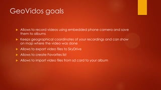 GeoVidos goals

    Allows to record videos using embedded phone camera and save
     them to albums
    Keeps geographical coordinates of your recordings and can show
     on map where the video was done
    Allows to export video files to SkyDrive
    Allows to create Favorites list
    Allows to import video files from sd card to your album
 