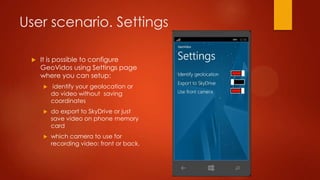 User scenario. Settings

    It is possible to configure
     GeoVidos using Settings page
     where you can setup:
        identify your geolocation or
         do video without saving
         coordinates
        do export to SkyDrive or just
         save video on phone memory
         card
        which camera to use for
         recording video: front or back.
 