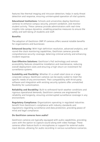 features like thermal imaging and intrusion detection, helps in early threat
detection and response, ensuring uninterrupted operation of vital systems.
Educational Institutions: Schools and universities deploy GeoVision
cameras to enhance campus security, prevent vandalism, and monitor
student activity. These cameras provide administrators with real-time
insights into campus dynamics, enabling proactive measures to ensure the
safety and well-being of students and staff.
Benefits
The adoption of GeoVision 2MP IP cameras offers several notable benefits
for organizations and businesses:
Enhanced Security: With high-definition resolution, advanced analytics, and
round-the-clock monitoring capabilities, GeoVision cameras provide
comprehensive security coverage, deterring criminal activity and enhancing
incident response.
Cost-Effective Solutions: GeoVision's PoE technology and remote
accessibility features streamline installation and maintenance, reducing
overall deployment costs and ensuring a high return on investment for
surveillance systems.
Scalability and Flexibility: Whether it's a small retail store or a large
corporate campus, GeoVision cameras can be easily scaled to meet the
specific needs of any environment. Their compatibility with third-party
software and integration with existing security systems offer unmatched
flexibility for customization.
Reliability and Durability: Built to withstand harsh weather conditions and
rigorous operational demands, GeoVision cameras are engineered for
reliability and longevity, ensuring uninterrupted surveillance coverage in any
environment.
Regulatory Compliance: Organizations operating in regulated industries
benefit from GeoVision's compliance with industry standards and
regulations regarding surveillance and data protection, providing peace of
mind and legal compliance.
Do GeoVision cameras have audio?
GeoVision cameras are typically equipped with audio capabilities, providing
users with the option to capture sound along with video footage. These
cameras often feature built-in microphones or support for external audio
input devices, allowing for audio recording in various surveillance scenarios.
 
