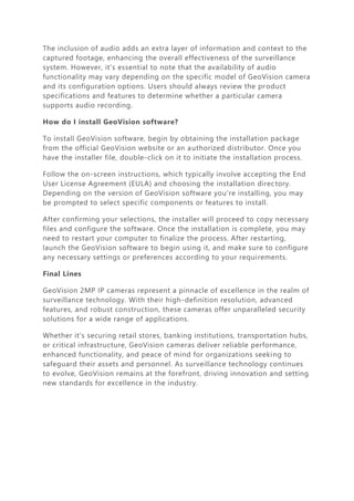 The inclusion of audio adds an extra layer of information and context to the
captured footage, enhancing the overall effectiveness of the surveillance
system. However, it's essential to note that the availability of audio
functionality may vary depending on the specific model of GeoVision camera
and its configuration options. Users should always review the product
specifications and features to determine whether a particular camera
supports audio recording.
How do I install GeoVision software?
To install GeoVision software, begin by obtaining the installation package
from the official GeoVision website or an authorized distributor. Once you
have the installer file, double-click on it to initiate the installation process.
Follow the on-screen instructions, which typically involve accepting the End
User License Agreement (EULA) and choosing the installation directory.
Depending on the version of GeoVision software you're installing, you may
be prompted to select specific components or features to install.
After confirming your selections, the installer will proceed to copy necessary
files and configure the software. Once the installation is complete, you may
need to restart your computer to finalize the process. After restarting,
launch the GeoVision software to begin using it, and make sure to configure
any necessary settings or preferences according to your requirements.
Final Lines
GeoVision 2MP IP cameras represent a pinnacle of excellence in the realm of
surveillance technology. With their high-definition resolution, advanced
features, and robust construction, these cameras offer unparalleled security
solutions for a wide range of applications.
Whether it's securing retail stores, banking institutions, transportation hubs,
or critical infrastructure, GeoVision cameras deliver reliable performance,
enhanced functionality, and peace of mind for organizations seeking to
safeguard their assets and personnel. As surveillance technology continues
to evolve, GeoVision remains at the forefront, driving innovation and setting
new standards for excellence in the industry.
 