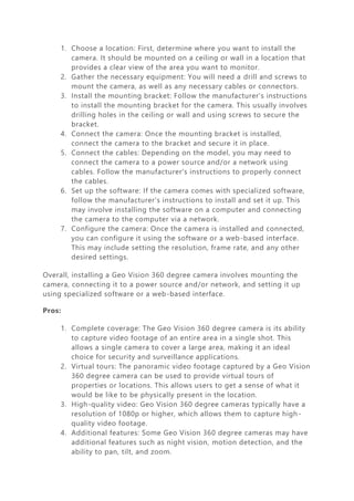 1. Choose a location: First, determine where you want to install the
camera. It should be mounted on a ceiling or wall in a location that
provides a clear view of the area you want to monitor.
2. Gather the necessary equipment: You will need a drill and screws to
mount the camera, as well as any necessary cables or connectors.
3. Install the mounting bracket: Follow the manufacturer's instructions
to install the mounting bracket for the camera. This usually involves
drilling holes in the ceiling or wall and using screws to secure the
bracket.
4. Connect the camera: Once the mounting bracket is installed,
connect the camera to the bracket and secure it in place.
5. Connect the cables: Depending on the model, you may need to
connect the camera to a power source and/or a network using
cables. Follow the manufacturer's instructions to properly connect
the cables.
6. Set up the software: If the camera comes with specialized software,
follow the manufacturer's instructions to install and set it up. This
may involve installing the software on a computer and connecting
the camera to the computer via a network.
7. Configure the camera: Once the camera is installed and connected,
you can configure it using the software or a web-based interface.
This may include setting the resolution, frame rate, and any other
desired settings.
Overall, installing a Geo Vision 360 degree camera involves mounting the
camera, connecting it to a power source and/or network, and setting it up
using specialized software or a web-based interface.
Pros:
1. Complete coverage: The Geo Vision 360 degree camera is its ability
to capture video footage of an entire area in a single shot. This
allows a single camera to cover a large area, making it an ideal
choice for security and surveillance applications.
2. Virtual tours: The panoramic video footage captured by a Geo Vision
360 degree camera can be used to provide virtual tours of
properties or locations. This allows users to get a sense of what it
would be like to be physically present in the location.
3. High-quality video: Geo Vision 360 degree cameras typically have a
resolution of 1080p or higher, which allows them to capture high-
quality video footage.
4. Additional features: Some Geo Vision 360 degree cameras may have
additional features such as night vision, motion detection, and the
ability to pan, tilt, and zoom.
 