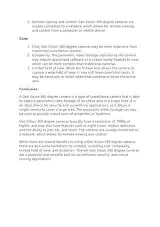 5. Remote viewing and control: Geo Vision 360 degree cameras are
usually connected to a network, which allows for remote viewing
and control from a computer or mobile device.
Cons:
1. Cost: Geo Vision 360 degree cameras may be more expensive than
traditional surveillance cameras.
2. Complexity: The panoramic video footage captured by the camera
may require specialized software or a virtual reality headset to view,
which can be more complex than traditional cameras.
3. Limited field of view: While the fisheye lens allows the camera to
capture a wide field of view, it may still have some blind spots. It
may be necessary to install additional cameras to cover the entire
area.
Conclusion
A Geo Vision 360 degree camera is a type of surveillance camera that is able
to capture panoramic video footage of an entire area in a single shot. It is
an ideal choice for security and surveillance applications, as it allows a
single camera to cover a large area. The panoramic video footage can also
be used to provide virtual tours of properties or locations.
Geo Vision 360 degree cameras typically have a resolution of 1080p or
higher, and may also have features such as night vision, motion detection,
and the ability to pan, tilt, and zoom. The cameras are usually connected to
a network, which allows for remote viewing and control.
While there are several benefits to using a Geo Vision 360 degree camera,
there are also some limitations to consider, including cost, complexity,
limited field of view, and distortion. Overall, Geo Vision 360 degree cameras
are a powerful and versatile tool for surveillance, security, and virtual
touring applications.
 
