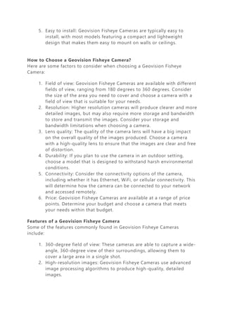 5. Easy to install: Geovision Fisheye Cameras are typically easy to
install, with most models featuring a compact and lightweight
design that makes them easy to mount on walls or ceilings.
How to Choose a Geovision Fisheye Camera?
Here are some factors to consider when choosing a Geovision Fisheye
Camera:
1. Field of view: Geovision Fisheye Cameras are available with different
fields of view, ranging from 180 degrees to 360 degrees. Consider
the size of the area you need to cover and choose a camera with a
field of view that is suitable for your needs.
2. Resolution: Higher resolution cameras will produce clearer and more
detailed images, but may also require more storage and bandwidth
to store and transmit the images. Consider your storage and
bandwidth limitations when choosing a camera.
3. Lens quality: The quality of the camera lens will have a big impact
on the overall quality of the images produced. Choose a camera
with a high-quality lens to ensure that the images are clear and free
of distortion.
4. Durability: If you plan to use the camera in an outdoor setting,
choose a model that is designed to withstand harsh environmental
conditions.
5. Connectivity: Consider the connectivity options of the camera,
including whether it has Ethernet, WiFi, or cellular connectivity. This
will determine how the camera can be connected to your network
and accessed remotely.
6. Price: Geovision Fisheye Cameras are available at a range of price
points. Determine your budget and choose a camera that meets
your needs within that budget.
Features of a Geovision Fisheye Camera
Some of the features commonly found in Geovision Fisheye Cameras
include:
1. 360-degree field of view: These cameras are able to capture a wide-
angle, 360-degree view of their surroundings, allowing them to
cover a large area in a single shot.
2. High-resolution images: Geovision Fisheye Cameras use advanced
image processing algorithms to produce high-quality, detailed
images.
 
