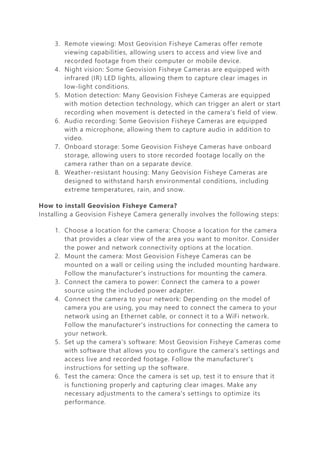 3. Remote viewing: Most Geovision Fisheye Cameras offer remote
viewing capabilities, allowing users to access and view live and
recorded footage from their computer or mobile device.
4. Night vision: Some Geovision Fisheye Cameras are equipped with
infrared (IR) LED lights, allowing them to capture clear images in
low-light conditions.
5. Motion detection: Many Geovision Fisheye Cameras are equipped
with motion detection technology, which can trigger an alert or start
recording when movement is detected in the camera's field of view.
6. Audio recording: Some Geovision Fisheye Cameras are equipped
with a microphone, allowing them to capture audio in addition to
video.
7. Onboard storage: Some Geovision Fisheye Cameras have onboard
storage, allowing users to store recorded footage locally on the
camera rather than on a separate device.
8. Weather-resistant housing: Many Geovision Fisheye Cameras are
designed to withstand harsh environmental conditions, including
extreme temperatures, rain, and snow.
How to install Geovision Fisheye Camera?
Installing a Geovision Fisheye Camera generally involves the following steps:
1. Choose a location for the camera: Choose a location for the camera
that provides a clear view of the area you want to monitor. Consider
the power and network connectivity options at the location.
2. Mount the camera: Most Geovision Fisheye Cameras can be
mounted on a wall or ceiling using the included mounting hardware.
Follow the manufacturer's instructions for mounting the camera.
3. Connect the camera to power: Connect the camera to a power
source using the included power adapter.
4. Connect the camera to your network: Depending on the model of
camera you are using, you may need to connect the camera to your
network using an Ethernet cable, or connect it to a WiFi network.
Follow the manufacturer's instructions for connecting the camera to
your network.
5. Set up the camera's software: Most Geovision Fisheye Cameras come
with software that allows you to configure the camera's settings and
access live and recorded footage. Follow the manufacturer's
instructions for setting up the software.
6. Test the camera: Once the camera is set up, test it to ensure that it
is functioning properly and capturing clear images. Make any
necessary adjustments to the camera's settings to optimize its
performance.
 