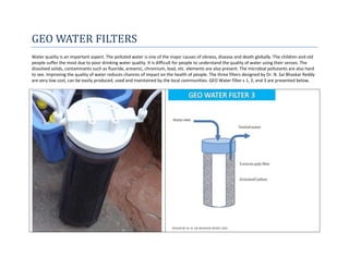 GEO WATER FILTERS
Water quality is an important aspect. The polluted water is one of the major causes of sikness, disease and death globally. The children and old
people suffer the most due to poor drinking water quality. It is difficult for people to understand the quality of water using their senses. The
dissolved solids, contaminants such as fluoride, aresenic, chromium, lead, etc. elements are also present. The microbial pollutants are also hard
to see. Improving the quality of water reduces chances of impact on the health of people. The three filters designed by Dr. N. Sai Bhaskar Reddy
are very low cost, can be easily produced, used and maintained by the local communities. GEO Water filter s 1, 2, and 3 are presented below.
 