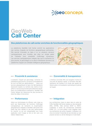 GeoWeb
Call Center
Des plateformes de call center enrichies de fonctionnalités géographiques
La plateforme GeoWeb Call Center enrichit les applications
des centres d’appels de fonctions géographiques pertinentes.
Elle permet d’accéder en ligne à un ou plusieurs serveurs
cartographiques pour localiser des sites sur simple saisie
de l’adresse avec possibilité d’affichage dynamique.
Les services cartographiques intégrés tels que la recherche du
plus proche, le géocodage ou le calcul d’itinéraires donnent à la
plateforme d’appel une véritable intelligence géographique.
Proximité & assistance
Localisation d’appel par géocodage, recherche du
prestataire le plus proche, connexion à une plateforme
de suivi de flotte par géolocalisation…  : grâce aux
services géographiques en ligne, les télé-opérateurs
deviennent experts du territoire des clients et leur
offrent un service de proximité particulièrement réactif.
Dans une problématique d’assistance, GeoWeb Call
Center désigne les ressources les plus proches et
réduit les délais d’intervention.
Convivialité & transparence
L’interface conviviale offre une navigation intuitive et
une prise de décision rapide. La formation des télé-
opérateurs est facilitée et la durée des appels est
réduite grâce à la localisation automatique et précise
de l’appel.
Performance
Grâce aux technologies de diffusion web mises au
point par GeoConcept, les fonctions d’affichage
cartographique, de recherche et d’optimisation
géographiques intégrées à GeoWeb Call Center font
partie des plus rapides et des plus performantes
du marché, ce qui est indispensable pour toute
application dont l’usage se fait en lien avec une
relation téléphonique.
Intégration
Les architectures mises en place dans le cadre de
l’offre GeoWeb Call Center, basées sur des standards
(XML, DHTML, Web services SOAP ou REST),
s’adaptent à toutes les architectures existantes
(CRM, CTI…) et sont prêtes à être intégrées dans
une architecture de centre d’appels. L’utilisateur a le
choix de stocker l’ensemble de ses données sur ses
propres serveurs ou de les héberger en mode SaaS.
Gamme Mobilité
 