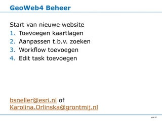 GeoWeb4 Beheer

Start van nieuwe website
1. Toevoegen kaartlagen
2. Aanpassen t.b.v. zoeken
3. Workflow toevoegen
4. Edit task toevoegen




bsneller@esri.nl of
Karolina.Orlinska@grontmij.nl
 