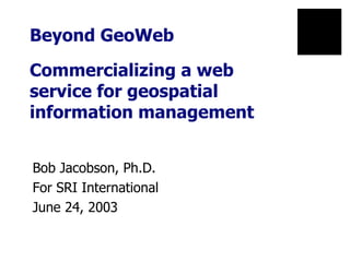 Beyond GeoWeb  Commercializing a web  service for geospatial information management Bob Jacobson, Ph.D. For SRI International June 24, 2003 