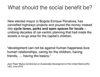 What should the social beneﬁt be?
“development can not be against human happiness love
human relationships, caring for the children, having
friends, … having the basics.”!
!
José 'Pepe' Mujica Conference on Sustainable Development of the United Nations(Río
+20), June 2012
New elected mayor in Bogota Enrique Penalosa, has
cancelled highways projects and poured the money instead
into cycle lanes, parks and open spaces for locals –
undoing decades of car-centric planning that had made the
streets a no-go area for the capital’s children.
 
