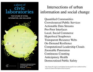 Intersections of urban
information and social change
Quantiﬁed Communities	

Crowdsourced Public Services	

Actionable Data Streams	

Pro-Poor Interfaces	

Local, Social Commerce	

Hyperlocal Soapboxes	

Transparent Resource Webs	

On-Demand Resilience	

Computational Leadership Clouds	

Zoomable Panoramas	

Continuous Counting	

Anticipatory Health	

Democratized Public Safety
http://www.iftf.org/our-work/global-landscape/human-settlement/the-
future-of-cities-information-and-inclusion/
 