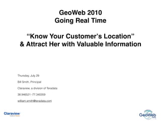 GeoWeb 2010
                              Going Real Time

   “Know Your Customerʼs Location”
 & Attract Her with Valuable Information



Thursday, July 29

Bill Smith, Principal

Claraview, a division of Teradata

38.946521 -77.340359

william.smith@teradata.com
                                                GeoWeb 2010 Conference – Going Real Time




                                                 geoweb updates:                           subscribe   Send
 