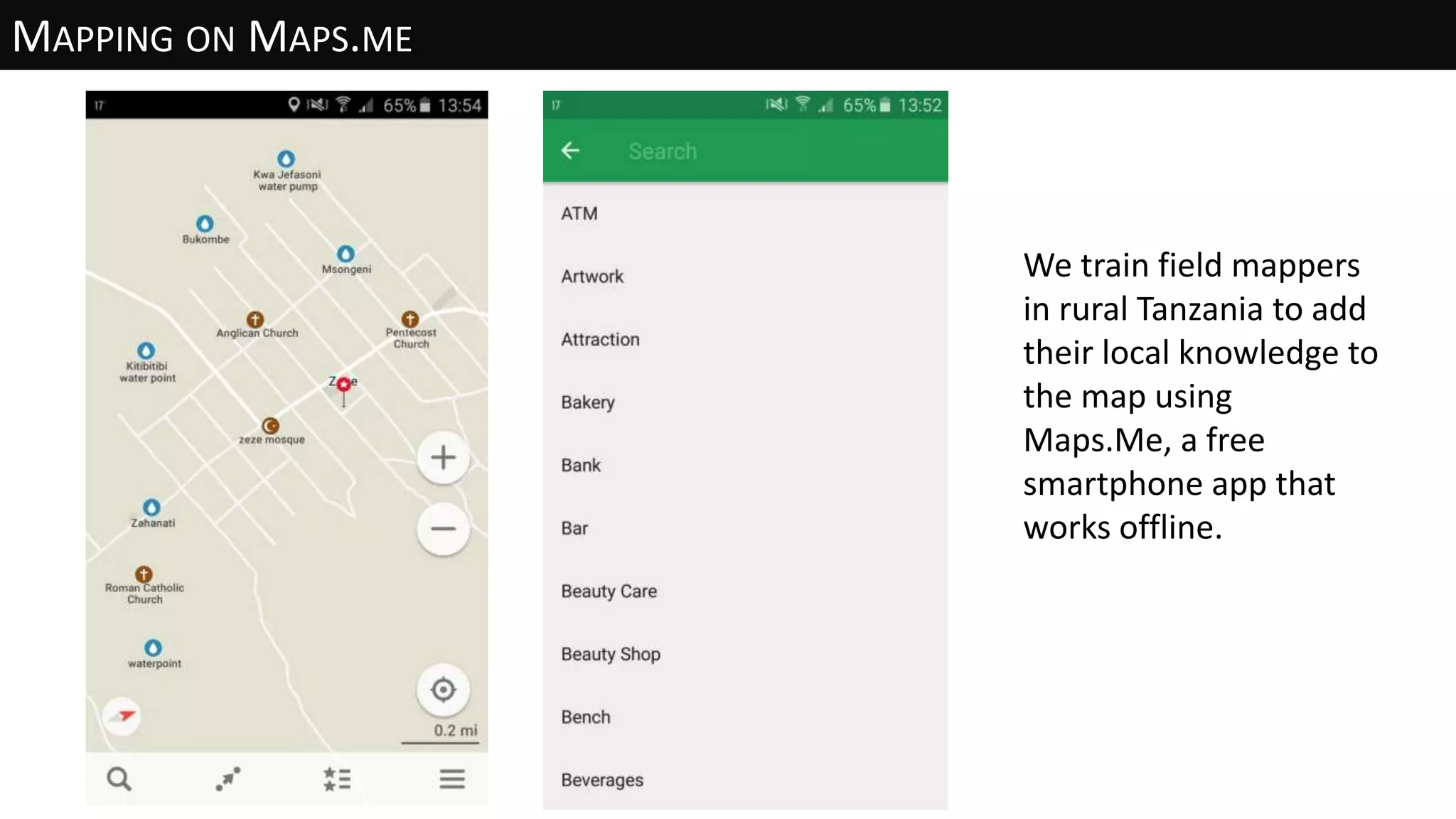 MAPPING ON MAPS.ME
We train field mappers
in rural Tanzania to add
their local knowledge to
the map using
Maps.Me, a free
smartphone app that
works offline.
 