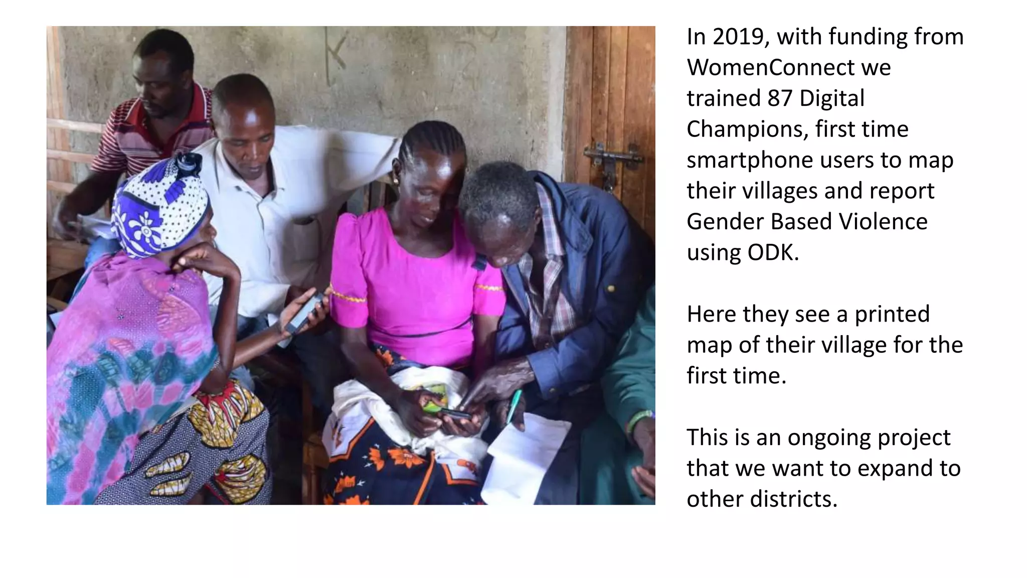 In 2019, with funding from
WomenConnect we
trained 87 Digital
Champions, first time
smartphone users to map
their villages and report
Gender Based Violence
using ODK.
Here they see a printed
map of their village for the
first time.
This is an ongoing project
that we want to expand to
other districts.
 