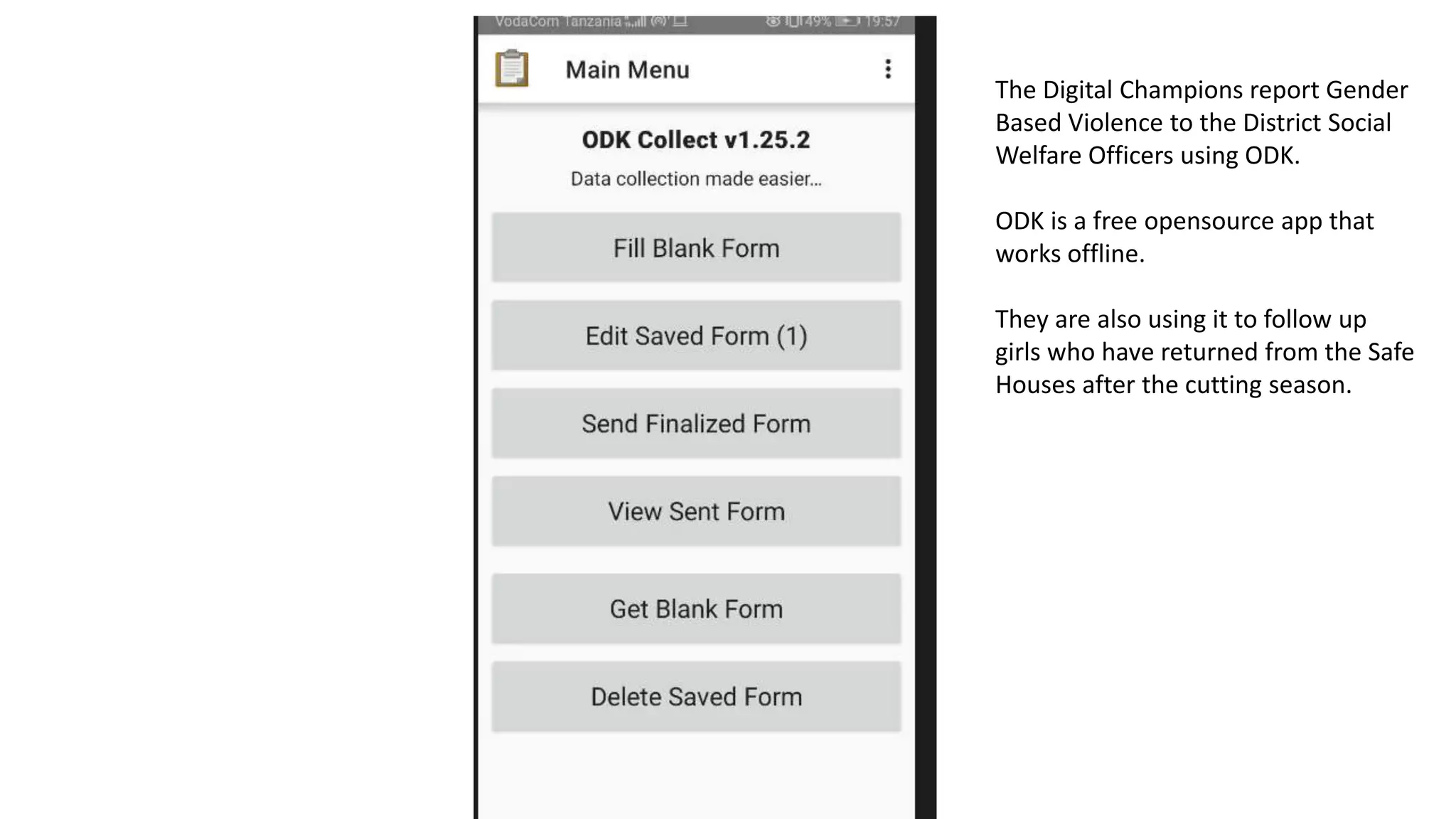 The Digital Champions report Gender
Based Violence to the District Social
Welfare Officers using ODK.
ODK is a free opensource app that
works offline.
They are also using it to follow up
girls who have returned from the Safe
Houses after the cutting season.
 